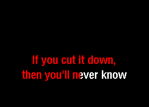 If you cut it down,
then you'll never know