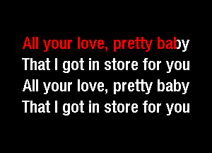 All your love, pretty baby
That I got in store for you

All your love, pretty baby
That I got in store for you