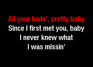 All your lovin', pretty baby
Since I first met you, baby

I never knew what
I was missin'