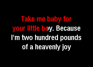 Take me baby for
your little boy. Because

I'm two hundred pounds
of a heavenly joy