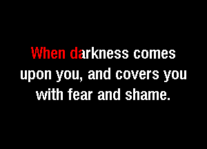When darkness comes

upon you, and covers you
with fear and shame.