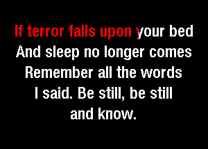 If terror falls upon your bed
And sleep no longer comes
Remember all the words
I said. Be still, be still
and know.