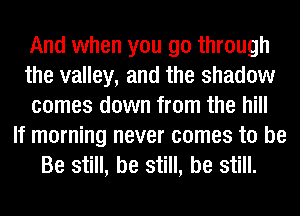 And when you go through
the valley, and the shadow
comes down from the hill
If morning never comes to be
Be still, be still, be still.