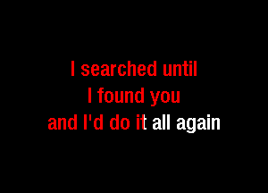 I searched until

I found you
and I'd do it all again