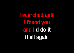 I searched until
I found you

and I'd do it
it all again