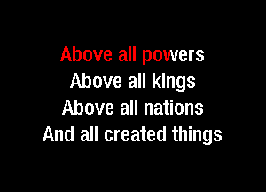 Above all powers
Above all kings

Above all nations
And all created things