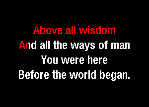 Above all wisdom
And all the ways of man

You were here
Before the world began.
