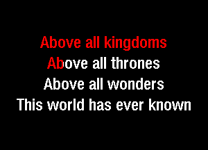 Above all kingdoms
Above all thrones

Above all wonders
This world has ever known