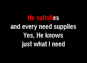He satisfies
and every need supplies

Yes, He knows
just what I need