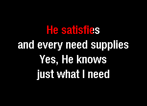 He satisfies
and every need supplies

Yes, He knows
just what I need