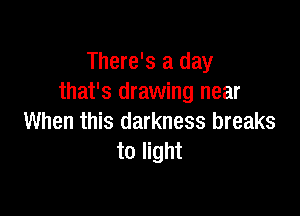 There's a day
that's drawing near

When this darkness breaks
to light