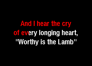 And I hear the cry

of every longing heart,
Worthy is the Lamb