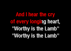 And I hear the cry
of every longing heart,

Worthy is the Lamb
Worthy is the Lamb