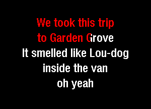 We took this trip
to Garden Grove
It smelled like Lou-dog

inside the van
oh yeah