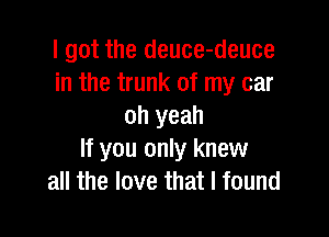 I got the deuce-deuce
in the trunk of my car
oh yeah

If you only knew
all the love that I found