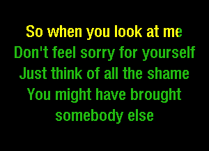 So when you look at me
Don't feel sorry for yourself
Just think of all the shame
You might have brought
somebody else