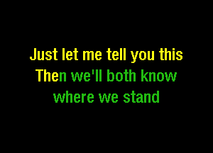 Just let me tell you this

Then we'll both know
where we stand