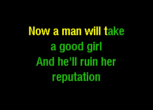 Now a man will take
a good girl

And he'll ruin her
reputation