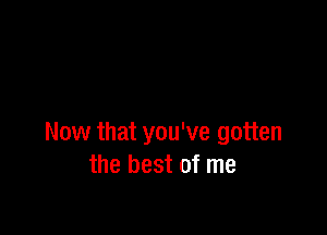 Now that you've gotten
the best of me