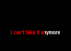 I can't take it anymore