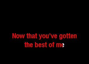 Now that you've gotten
the best of me