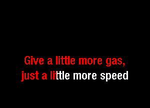 Give a little more gas,
just a little more speed