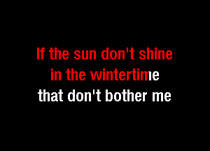 If the sun don't shine

in the wintertime
that don't bother me