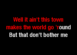 Well it ain't this town

makes the world go 'round
But that don't bother me