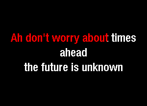 Ah don't worry about times

ahead
the future is unknown