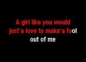 A girl like you would

just'a love to make'a fool
out of me