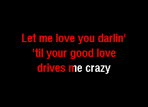 Let me love you darlin'

'til your good love
drives me crazy