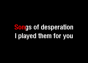 Songs of desperation

I played them for you
