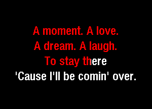 A moment. A love.
A dream. A laugh.

To stay there
'Cause I'll be comin' over.