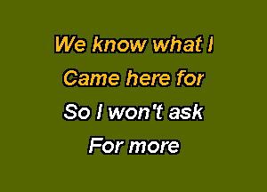 We know what!

Came here for
So I won't ask
For more