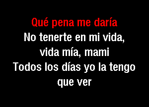 Que? pena me darl'a
No tenerte en mi Vida,
Vida mia, mami

Todos Ios dias yo la tengo
que ver