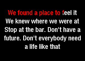 We found a place to feel it
We knew where we were at
Stop at the bar. Don't have a
future. Don't everybody need

a life like that