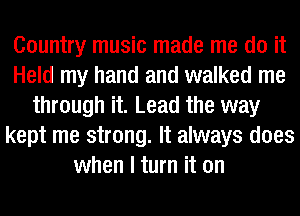 Country music made me do it
Held my hand and walked me
through it. Lead the way
kept me strong. It always does
when I turn it on