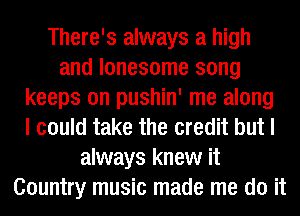 There's always a high
and lonesome song
keeps on pushin' me along
I could take the credit but I
always knew it
Country music made me do it