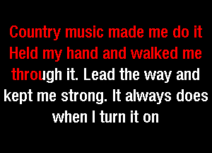 Country music made me do it
Held my hand and walked me
through it. Lead the way and
kept me strong. It always does
when I turn it on