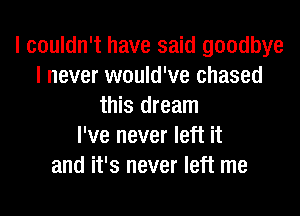 I couldn't have said goodbye
I never would've chased
this dream

I've never left it
and it's never left me