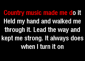 Country music made me do it
Held my hand and walked me
through it. Lead the way and
kept me strong. It always does
when I turn it on