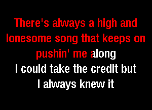 There's always a high and
lonesome song that keeps on
pushin' me along
I could take the credit but
I always knew it