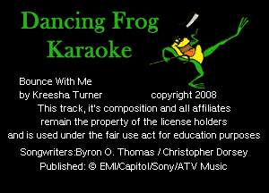 Dancing Frog 4
Karaoke

Bounce With Me
by Kreesha Turner copyright 2008
This track, it's composition and all affiliates
remain the property of the license holders
and is used under the fair use act for education purposes

Songwritersszron 0. Thomas fChristopher Dorsey
Publishedi (Q EMIICapitollSonyfATV Music