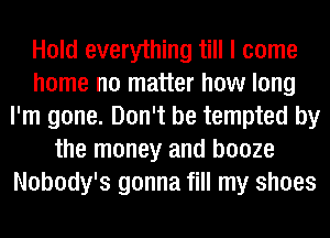 Hold everything till I come
home no matter how long
I'm gone. Don't be tempted by
the money and booze
Nobody's gonna fill my shoes