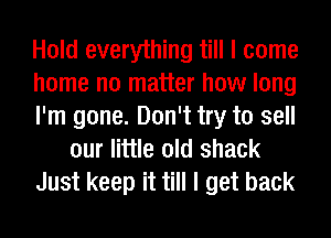 Hold everything till I come
home no matter how long
I'm gone. Don't try to sell
our little old shack
Just keep it till I get back