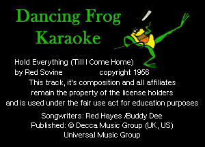 Dancing Frog 4
Karaoke

Hold Everything (Till I Come Home)
by Red Sovine copyright 1958
This track, it's composition and all affiliates
remain the property of the license holders
and is used under the fair use act for education purposes

SongwriterSi Red Hayes iBuddy Dee
Publishedi (Q Decca Music Group (UK, US)
Universal Music Group