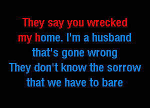 They say you wrecked
my home. I'm a husband
that's gone wrong
They don't know the sorrow
that we have to bare