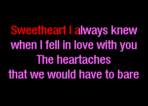 Sweetheart I always knew
when I fell in love with you
The heartaches
that we would have to bare