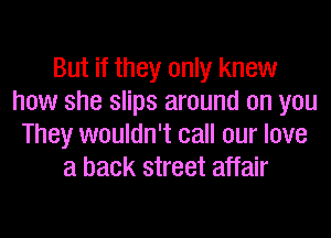 But if they only knew
how she slips around on you
They wouldn't call our love
a back street affair