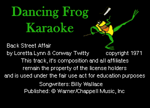 Dancing Frog 4
Karaoke

Back Street Affair
by Loretta Lynn 8 Conway Twitty copyright 1971
This track, it's composition and all affiliates
remain the property of the license holders
and is used under the fair use act for education purposes

SongwriterSi Billy Wallace
Publishedi (Q WarnerfChappell Music, Inc